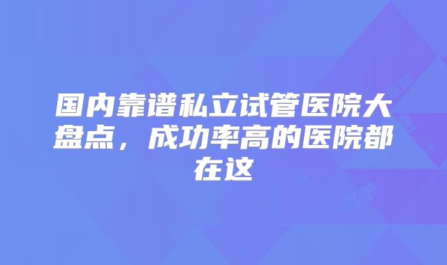 国内靠谱私立试管医院大盘点,成功率高的医院都在这