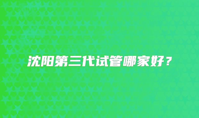 沈阳第三代试管哪家好？