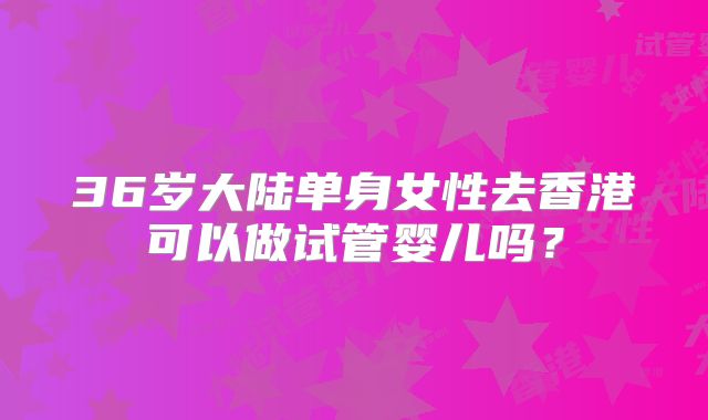 36岁大陆单身女性去香港可以做试管婴儿吗?
