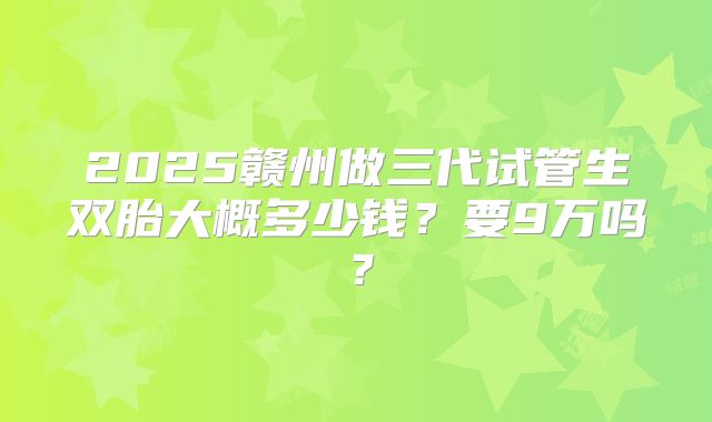 2025赣州做三代试管生双胎大概多少钱？要9万吗？