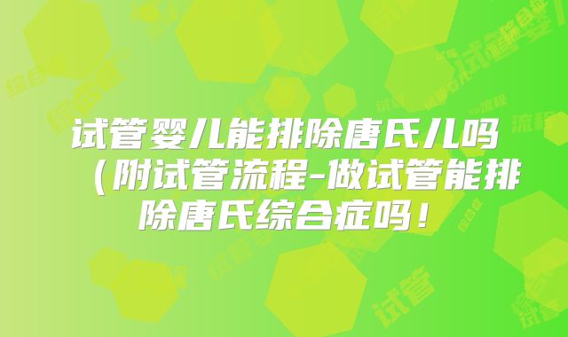 试管婴儿能排除唐氏儿吗(附试管流程-做试管能排除唐氏综合症吗!