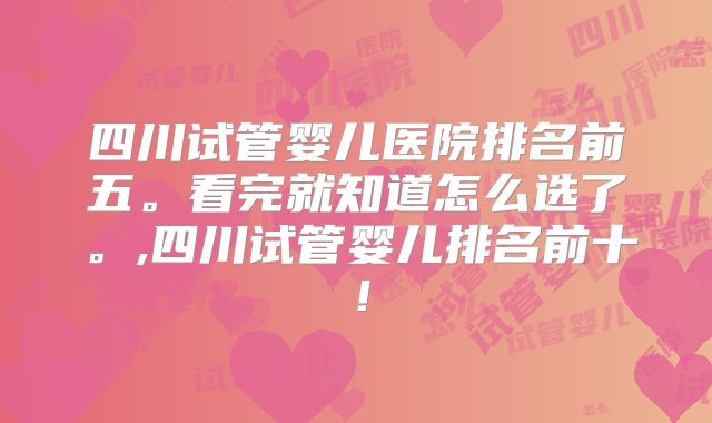 四川试管婴儿医院排名前五。看完就知道怎么选了。,四川试管婴儿排名前十！