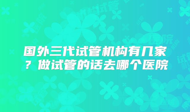 国外三代试管机构有几家？做试管的话去哪个医院
