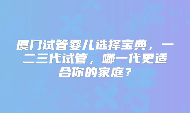 厦门试管婴儿选择宝典,一二三代试管,哪一代更适合你的家庭?