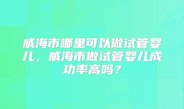 威海市哪里可以做试管婴儿,威海市做试管婴儿成功率高吗?