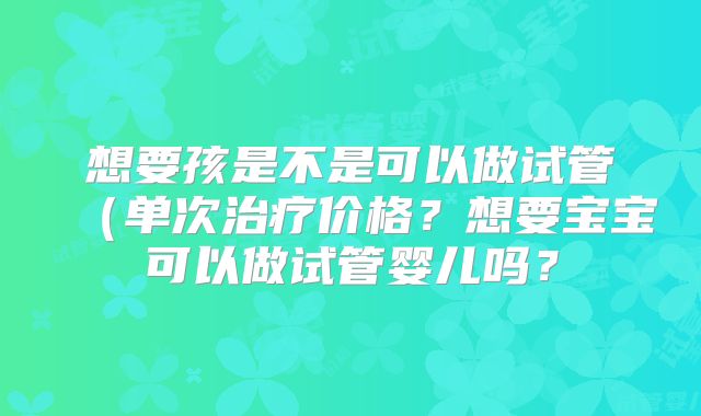 想要孩是不是可以做试管（单次治疗价格？想要宝宝可以做试管婴儿吗？