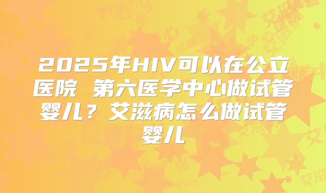 2025年HIV可以在公立医院 第六医学中心做试管婴儿？艾滋病怎么做试管婴儿