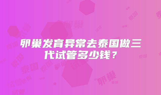 卵巢发育异常去泰国做三代试管多少钱?