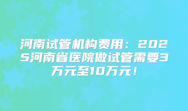 河南试管机构费用：2025河南省医院做试管需要3万元至10万元！