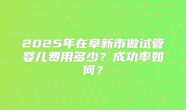 2025年在阜新市做试管婴儿费用多少？成功率如何？