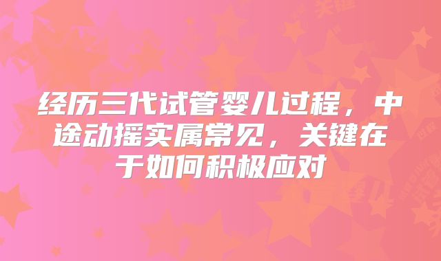 经历三代试管婴儿过程,中途动摇实属常见,关键在于如何积极应对