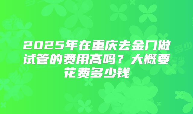 2025年在重庆去金门做试管的费用高吗？大概要花费多少钱
