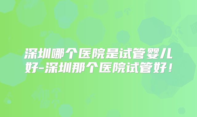 深圳哪个医院是试管婴儿好-深圳那个医院试管好!