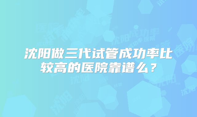 沈阳做三代试管成功率比较高的医院靠谱么?