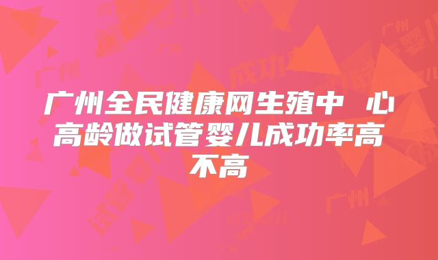 广州全民健康网生殖中 心高龄做试管婴儿成功率高不高