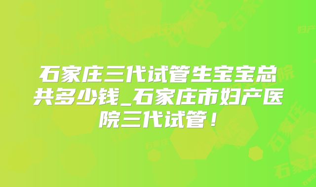 石家庄三代试管生宝宝总共多少钱_石家庄市妇产医院三代试管!