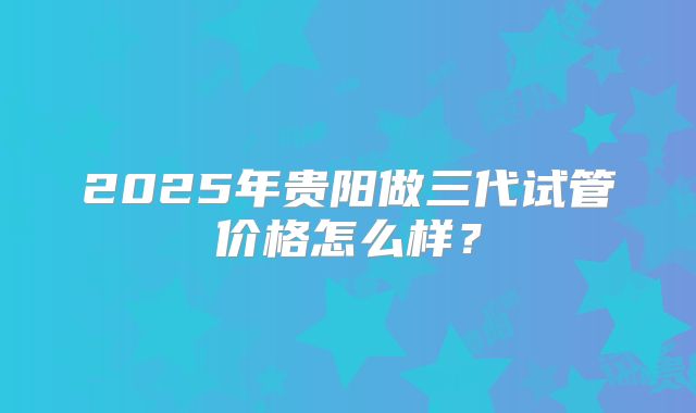 2025年贵阳做三代试管价格怎么样？