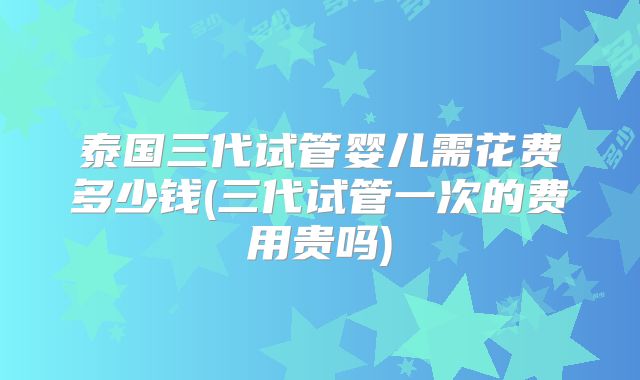 泰国三代试管婴儿需花费多少钱(三代试管一次的费用贵吗)
