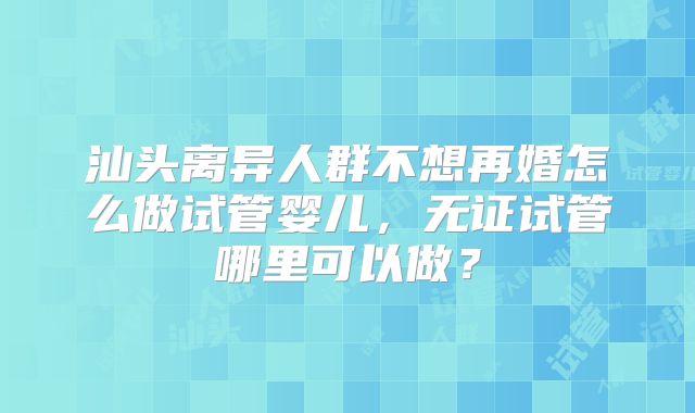 汕头离异人群不想再婚怎么做试管婴儿，无证试管哪里可以做？