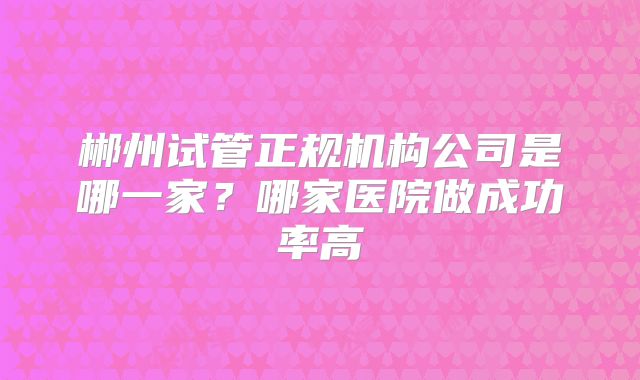郴州试管正规机构公司是哪一家?哪家医院做成功率高