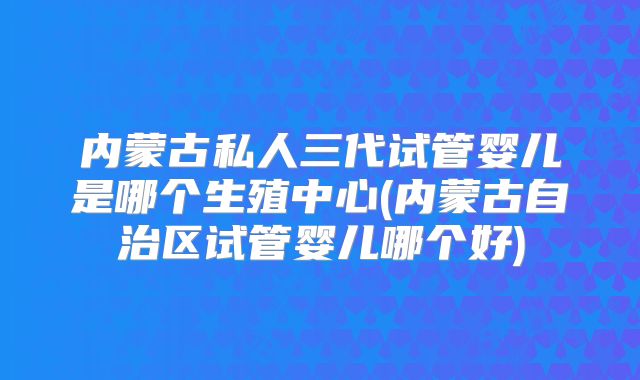 内蒙古私人三代试管婴儿是哪个生殖中心(内蒙古自治区试管婴儿哪个好)