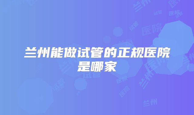 兰州能做试管的正规医院是哪家