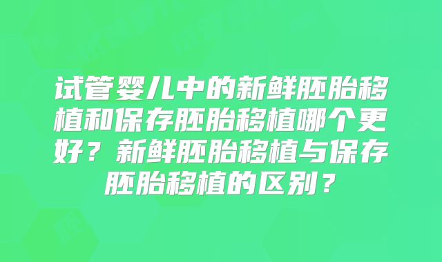 试管婴儿中的新鲜胚胎移植和保存胚胎移植哪个更好?新鲜胚胎移植与保存胚胎移植的区别?