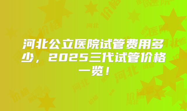 河北公立医院试管费用多少,2025三代试管价格一览!
