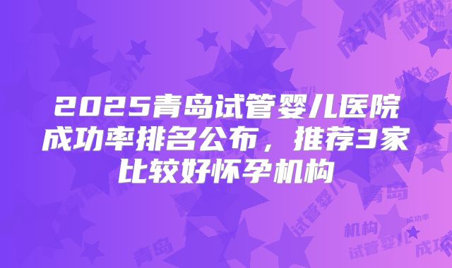 2025青岛试管婴儿医院成功率排名公布，推荐3家比较好怀孕机构