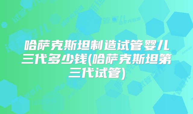 哈萨克斯坦制造试管婴儿三代多少钱(哈萨克斯坦第三代试管)