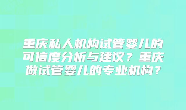重庆私人机构试管婴儿的可信度分析与建议?重庆做试管婴儿的专业机构?