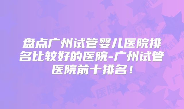 盘点广州试管婴儿医院排名比较好的医院-广州试管医院前十排名！