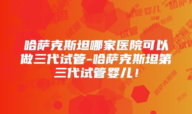 哈萨克斯坦哪家医院可以做三代试管-哈萨克斯坦第三代试管婴儿!