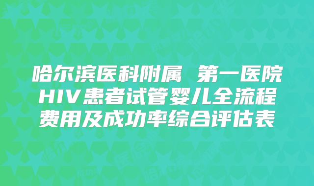 哈尔滨医科附属 第一医院HIV患者试管婴儿全流程费用及成功率综合评估表