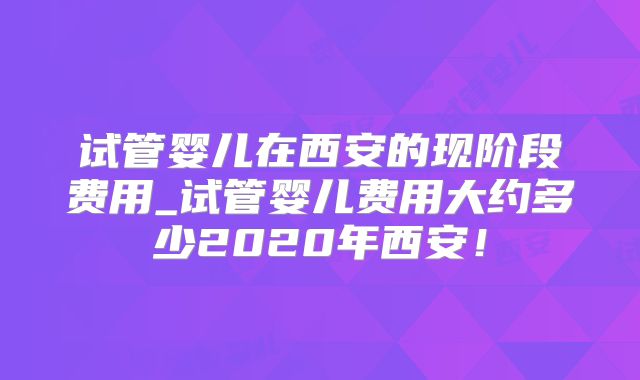 试管婴儿在西安的现阶段费用_试管婴儿费用大约多少2020年西安！