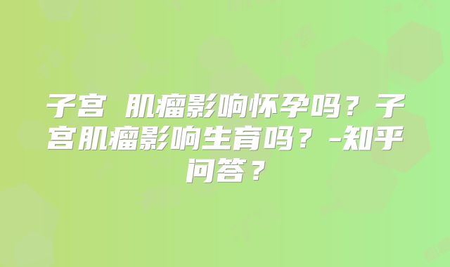 子宫缐肌瘤影响怀孕吗？子宫肌瘤影响生育吗？-知乎问答？