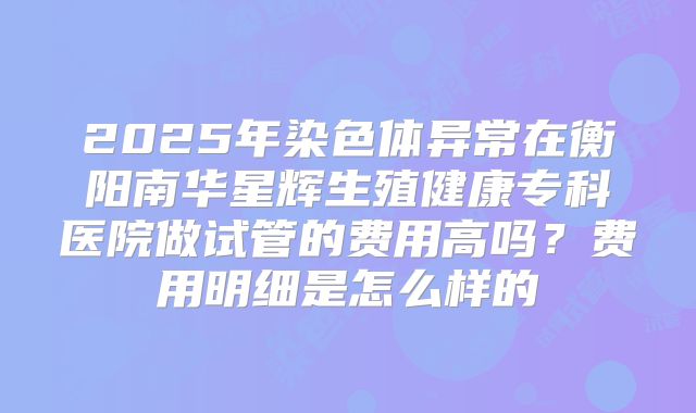 2025年染色体异常在衡阳南华星辉生殖健康专科医院做试管的费用高吗?费用明细是怎么样的