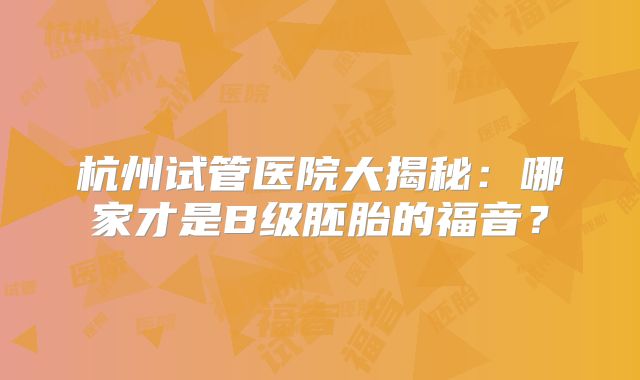 杭州试管医院大揭秘：哪家才是B级胚胎的福音？