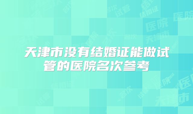 天津市没有结婚证能做试管的医院名次参考