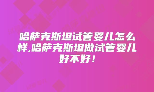 哈萨克斯坦试管婴儿怎么样,哈萨克斯坦做试管婴儿好不好！