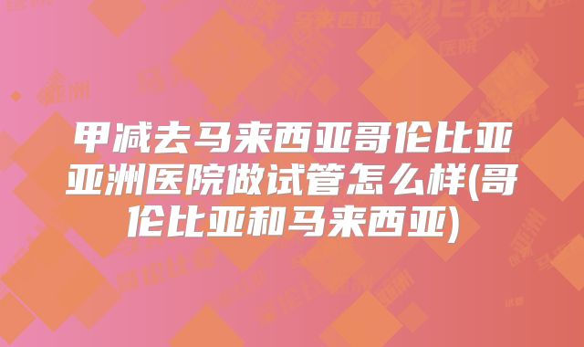 甲减去马来西亚哥伦比亚亚洲医院做试管怎么样(哥伦比亚和马来西亚)