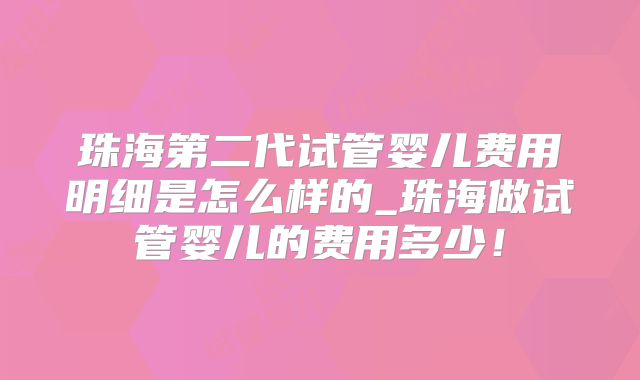 珠海第二代试管婴儿费用明细是怎么样的_珠海做试管婴儿的费用多少！