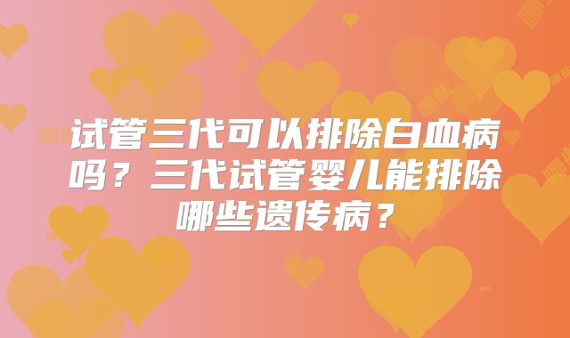 试管三代可以排除白血病吗?三代试管婴儿能排除哪些遗传病?