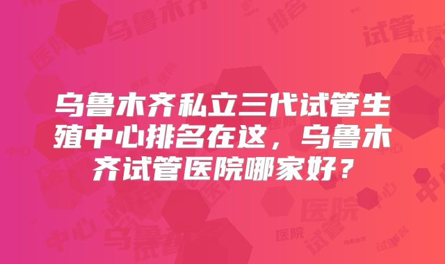 乌鲁木齐私立三代试管生殖中心排名在这，乌鲁木齐试管医院哪家好？