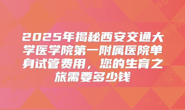2025年揭秘西安交通大学医学院第一附属医院单身试管费用，您的生育之旅需要多少钱