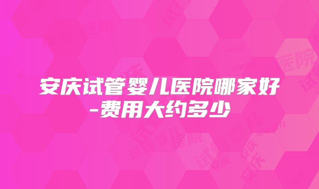 安庆试管婴儿医院哪家好-费用大约多少