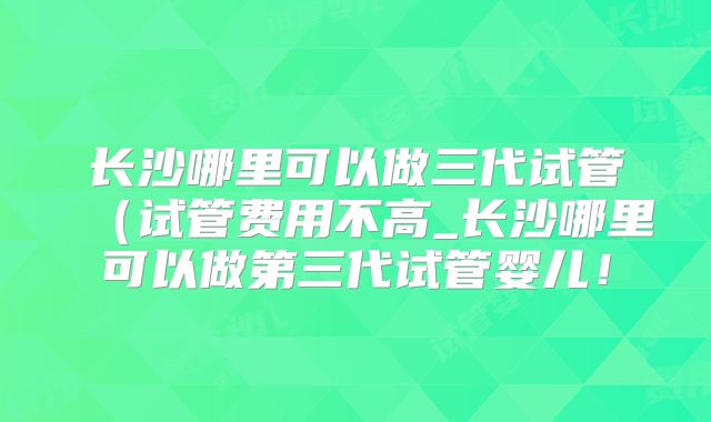 长沙哪里可以做三代试管(试管费用不高_长沙哪里可以做第三代试管婴儿!