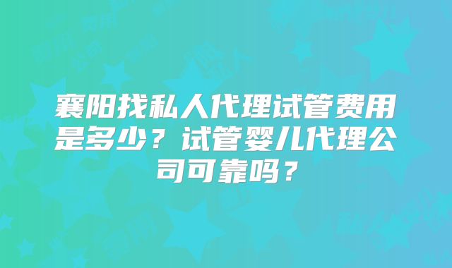 襄阳找私人代理试管费用是多少？试管婴儿代理公司可靠吗？