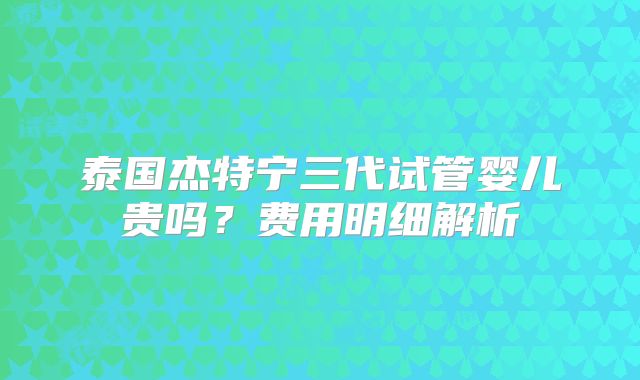 泰国杰特宁三代试管婴儿贵吗?费用明细解析