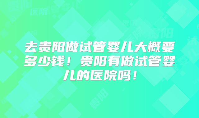 去贵阳做试管婴儿大概要多少钱!贵阳有做试管婴儿的医院吗!